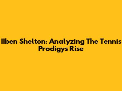 IIben Shelton: Analyzing The Tennis Prodigy's Rise