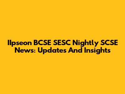 IIpseon BCSE SESC Nightly SCSE News: Updates And Insights
