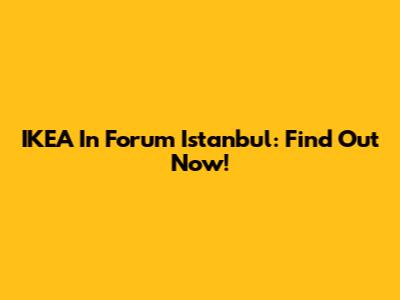 IKEA In Forum Istanbul: Find Out Now!