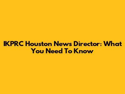 IKPRC Houston News Director: What You Need To Know