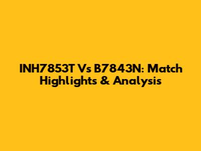 INH7853T Vs B7843N: Match Highlights & Analysis