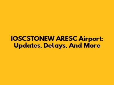 IOSCSTONEW ARESC Airport: Updates, Delays, And More
