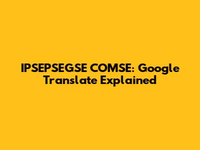 IPSEPSEGSE COMSE: Google Translate Explained