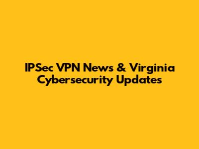 IPSec VPN News & Virginia Cybersecurity Updates