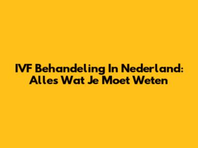 IVF Behandeling In Nederland: Alles Wat Je Moet Weten