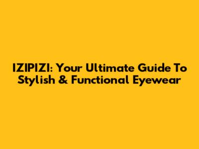 IZIPIZI: Your Ultimate Guide To Stylish & Functional Eyewear