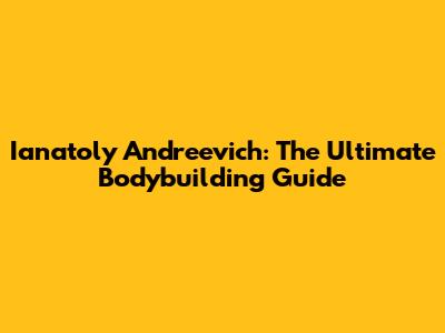 Ianatoly Andreevich: The Ultimate Bodybuilding Guide