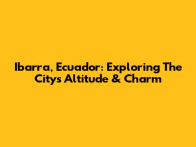 Ibarra, Ecuador: Exploring The City's Altitude & Charm