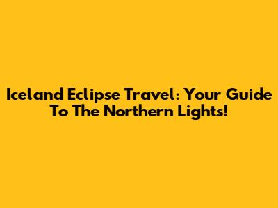 Iceland Eclipse Travel: Your Guide To The Northern Lights!