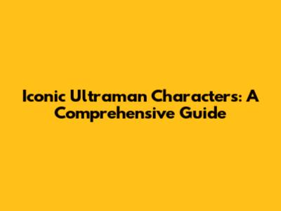 Iconic Ultraman Characters: A Comprehensive Guide