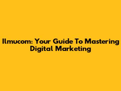 Ilmucom: Your Guide To Mastering Digital Marketing