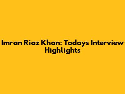 Imran Riaz Khan: Today's Interview Highlights
