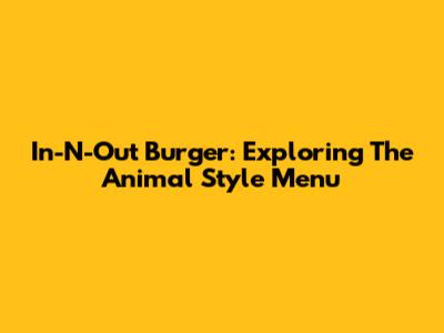 In-N-Out Burger: Exploring The Animal Style Menu