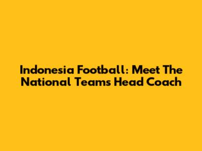Indonesia Football: Meet The National Team's Head Coach