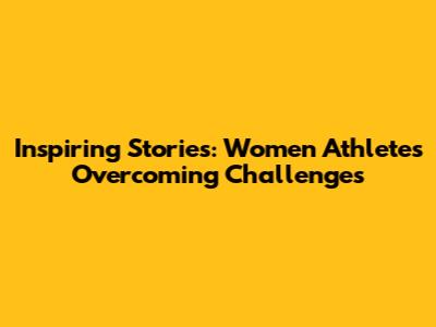 Inspiring Stories: Women Athletes Overcoming Challenges