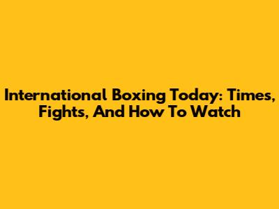 International Boxing Today: Times, Fights, And How To Watch