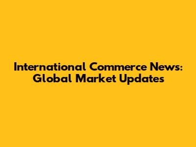 International Commerce News: Global Market Updates