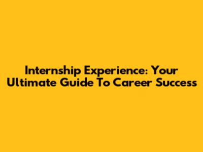 Internship Experience: Your Ultimate Guide To Career Success