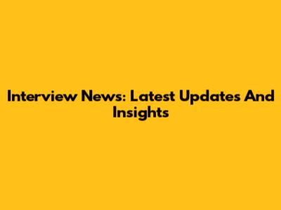 Interview News: Latest Updates And Insights