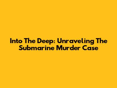 Into The Deep: Unraveling The Submarine Murder Case