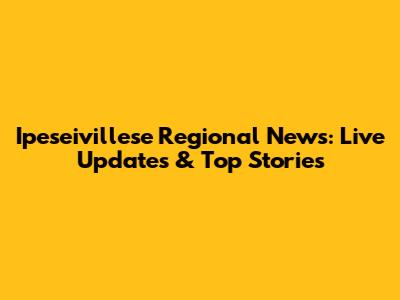 Ipeseivillese Regional News: Live Updates & Top Stories
