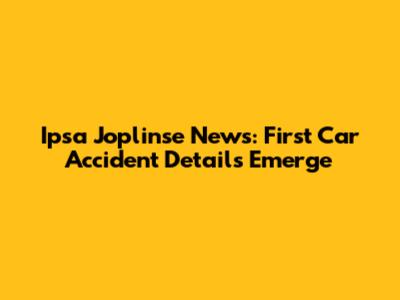 Ipsa Joplinse News: First Car Accident Details Emerge