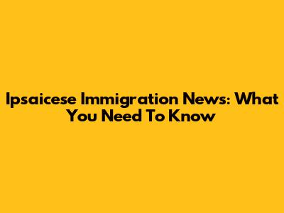 Ipsaicese Immigration News: What You Need To Know
