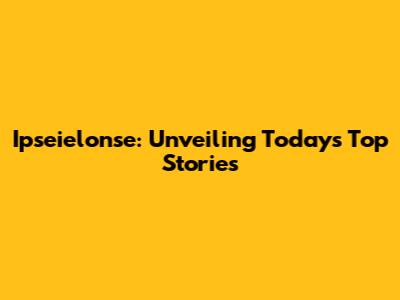 Ipseielonse: Unveiling Today's Top Stories