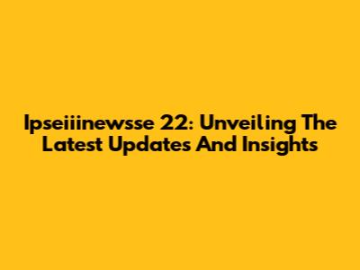 Ipseiiinewsse 22: Unveiling The Latest Updates And Insights