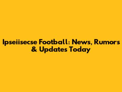 Ipseiisecse Football: News, Rumors & Updates Today
