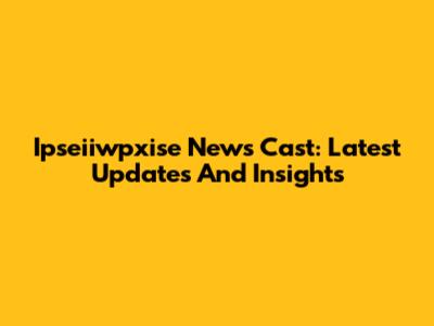 Ipseiiwpxise News Cast: Latest Updates And Insights