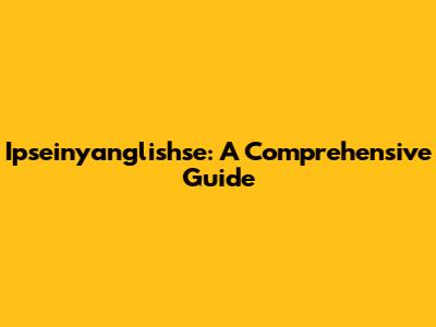 Ipseinyanglishse: A Comprehensive Guide