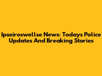 Ipseiroswellse News: Today's Police Updates And Breaking Stories