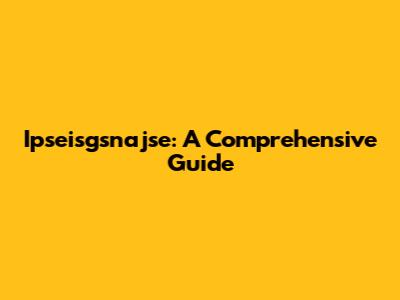 Ipseisgsnajse: A Comprehensive Guide