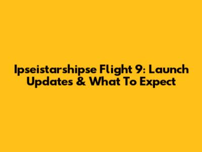 Ipseistarshipse Flight 9: Launch Updates & What To Expect
