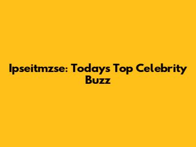 Ipseitmzse: Today's Top Celebrity Buzz