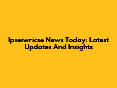 Ipseiwricse News Today: Latest Updates And Insights