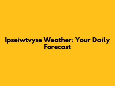 Ipseiwtvyse Weather: Your Daily Forecast
