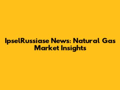 IpselRussiase News: Natural Gas Market Insights