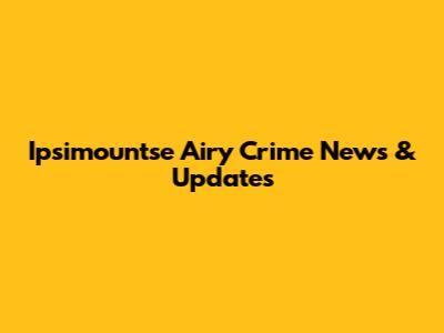 Ipsimountse Airy Crime News & Updates