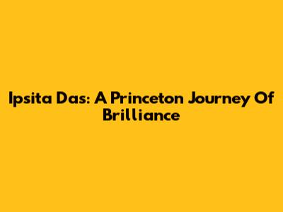 Ipsita Das: A Princeton Journey Of Brilliance