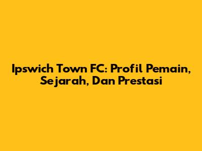 Ipswich Town FC: Profil Pemain, Sejarah, Dan Prestasi