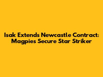 Isak Extends Newcastle Contract: Magpies Secure Star Striker
