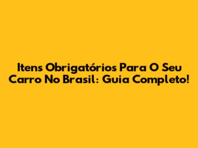 Itens Obrigatórios Para O Seu Carro No Brasil: Guia Completo!