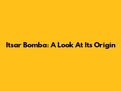 Itsar Bomba: A Look At Its Origin