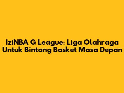 IziNBA G League: Liga Olahraga Untuk Bintang Basket Masa Depan