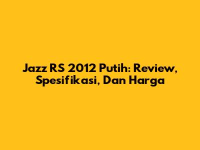 Jazz RS 2012 Putih: Review, Spesifikasi, Dan Harga