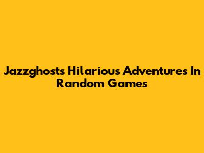 Jazzghost's Hilarious Adventures In Random Games