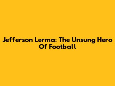 Jefferson Lerma: The Unsung Hero Of Football