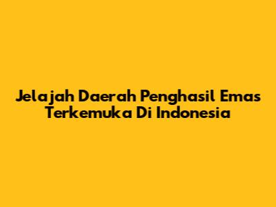Jelajah Daerah Penghasil Emas Terkemuka Di Indonesia